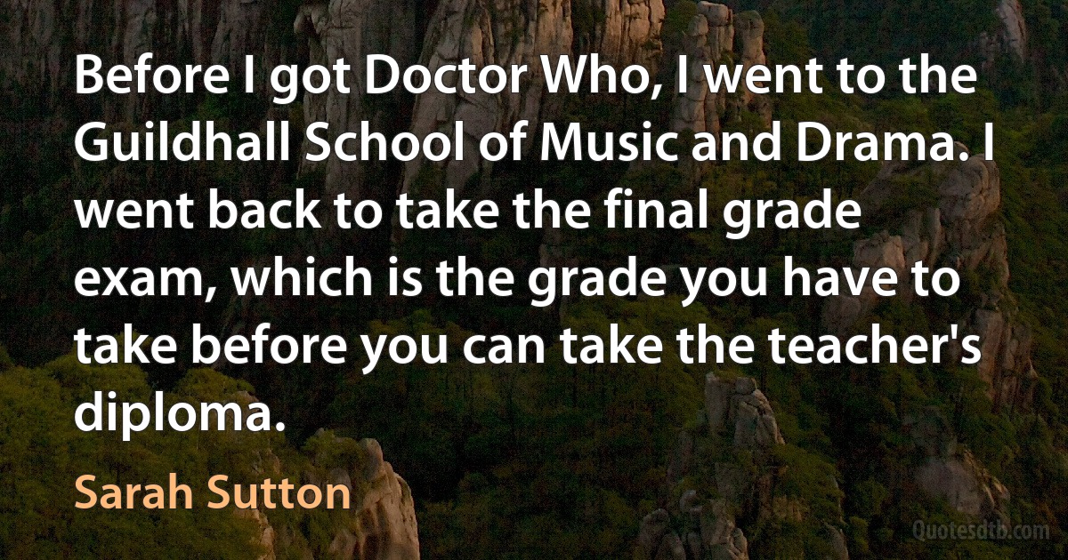 Before I got Doctor Who, I went to the Guildhall School of Music and Drama. I went back to take the final grade exam, which is the grade you have to take before you can take the teacher's diploma. (Sarah Sutton)