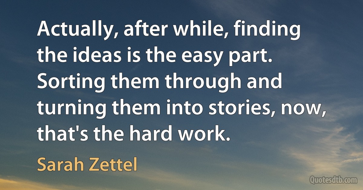 Actually, after while, finding the ideas is the easy part. Sorting them through and turning them into stories, now, that's the hard work. (Sarah Zettel)