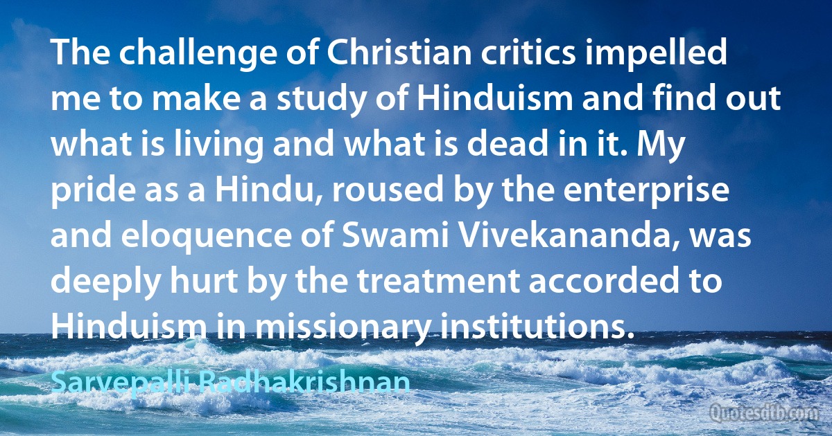 The challenge of Christian critics impelled me to make a study of Hinduism and find out what is living and what is dead in it. My pride as a Hindu, roused by the enterprise and eloquence of Swami Vivekananda, was deeply hurt by the treatment accorded to Hinduism in missionary institutions. (Sarvepalli Radhakrishnan)