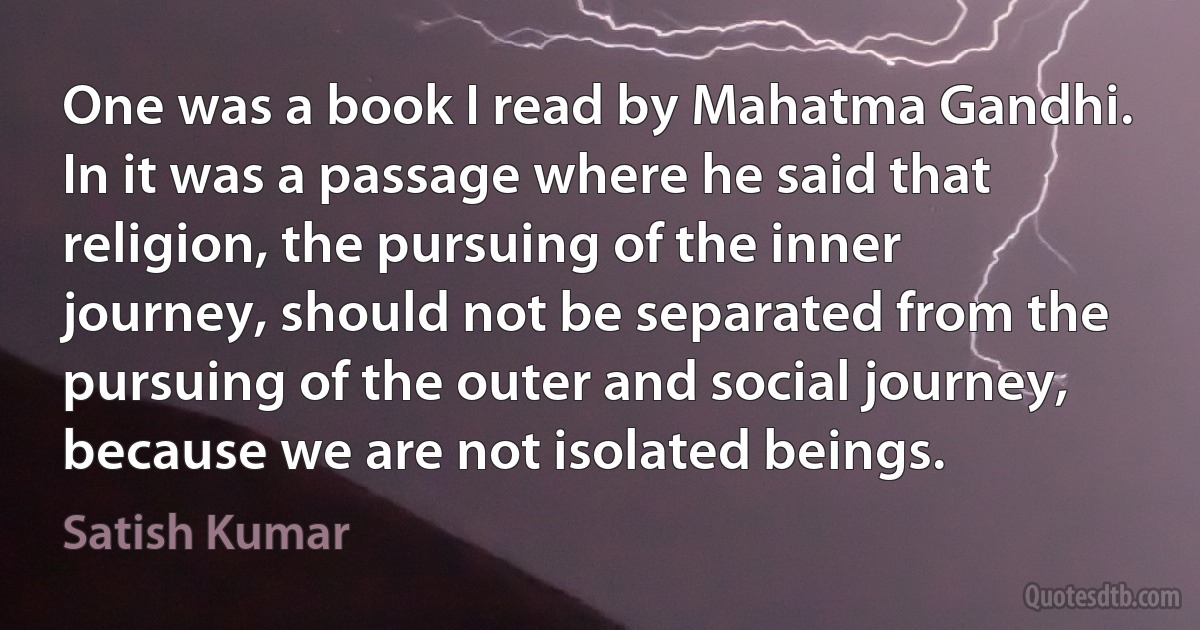 One was a book I read by Mahatma Gandhi. In it was a passage where he said that religion, the pursuing of the inner journey, should not be separated from the pursuing of the outer and social journey, because we are not isolated beings. (Satish Kumar)