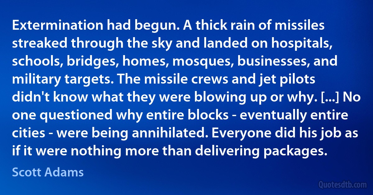 Extermination had begun. A thick rain of missiles streaked through the sky and landed on hospitals, schools, bridges, homes, mosques, businesses, and military targets. The missile crews and jet pilots didn't know what they were blowing up or why. [...] No one questioned why entire blocks - eventually entire cities - were being annihilated. Everyone did his job as if it were nothing more than delivering packages. (Scott Adams)