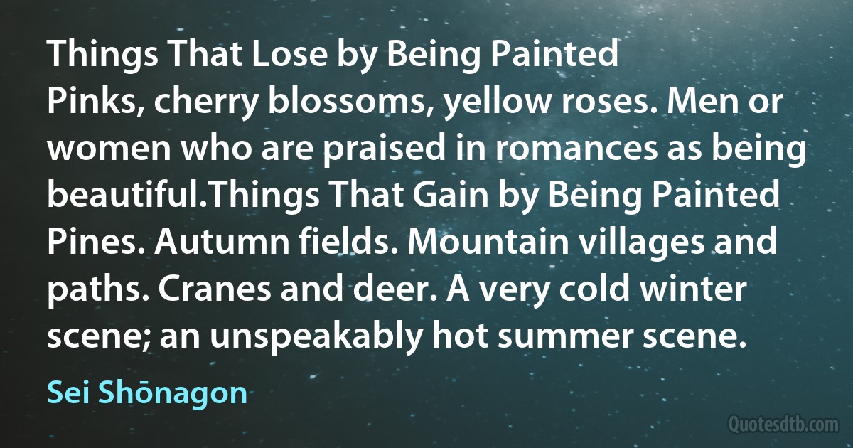 Things That Lose by Being Painted
Pinks, cherry blossoms, yellow roses. Men or women who are praised in romances as being beautiful.Things That Gain by Being Painted
Pines. Autumn fields. Mountain villages and paths. Cranes and deer. A very cold winter scene; an unspeakably hot summer scene. (Sei Shōnagon)