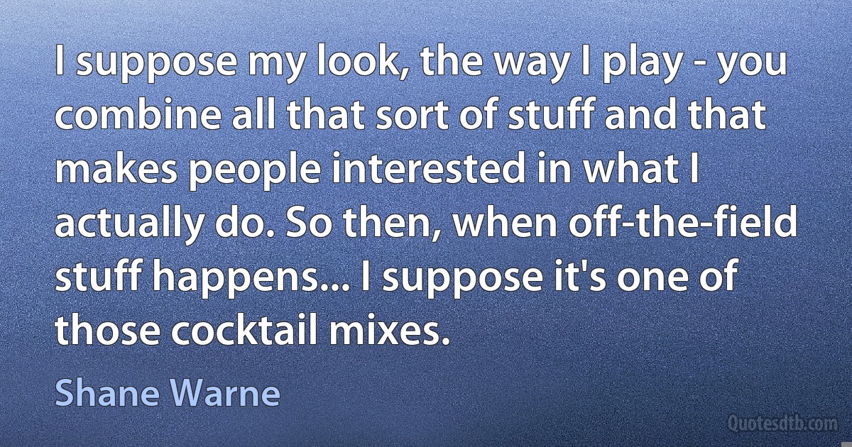 I suppose my look, the way I play - you combine all that sort of stuff and that makes people interested in what I actually do. So then, when off-the-field stuff happens... I suppose it's one of those cocktail mixes. (Shane Warne)