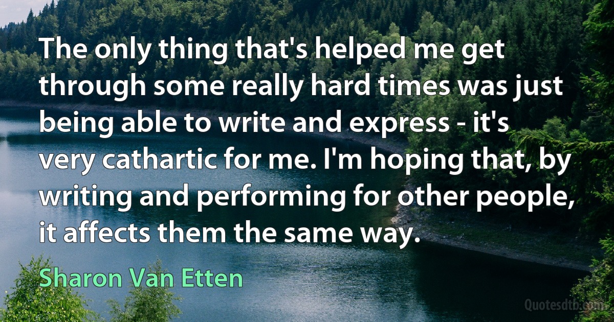 The only thing that's helped me get through some really hard times was just being able to write and express - it's very cathartic for me. I'm hoping that, by writing and performing for other people, it affects them the same way. (Sharon Van Etten)