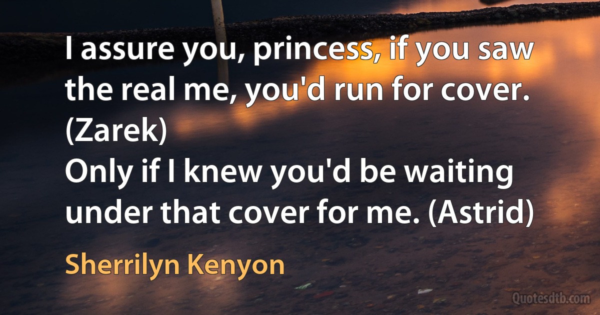 I assure you, princess, if you saw the real me, you'd run for cover. (Zarek)
Only if I knew you'd be waiting under that cover for me. (Astrid) (Sherrilyn Kenyon)