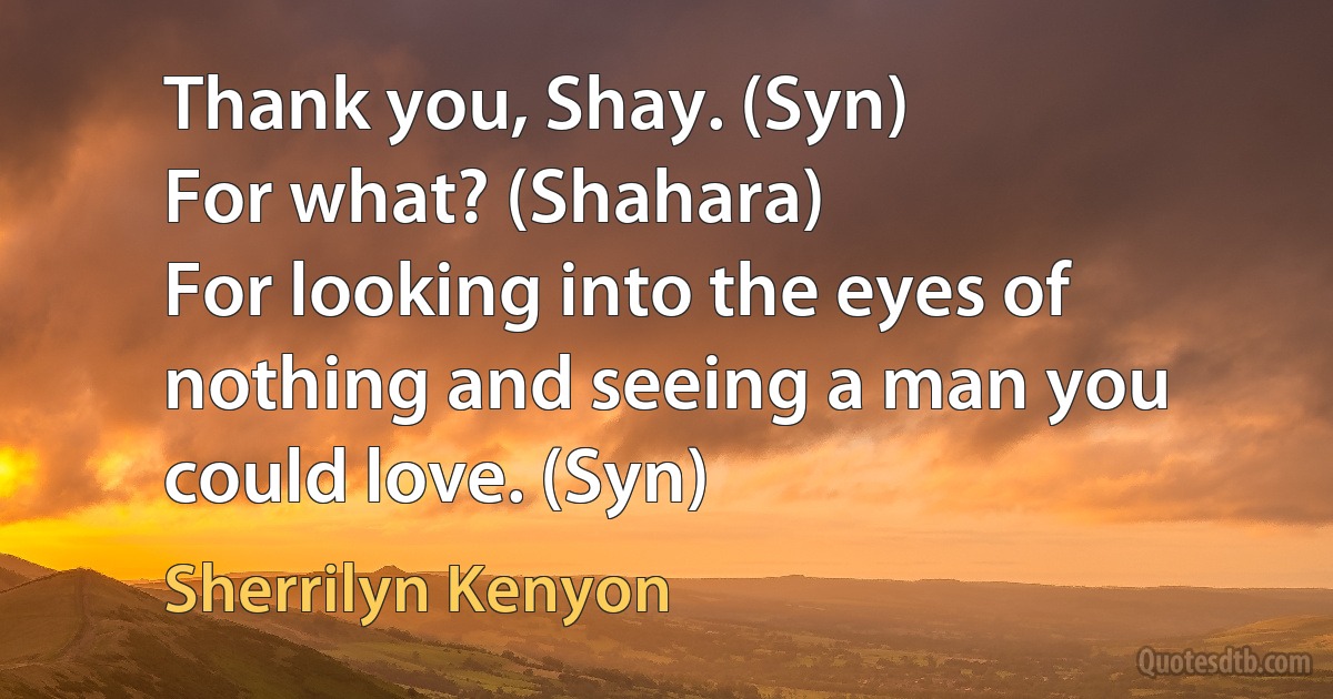 Thank you, Shay. (Syn)
For what? (Shahara)
For looking into the eyes of nothing and seeing a man you could love. (Syn) (Sherrilyn Kenyon)