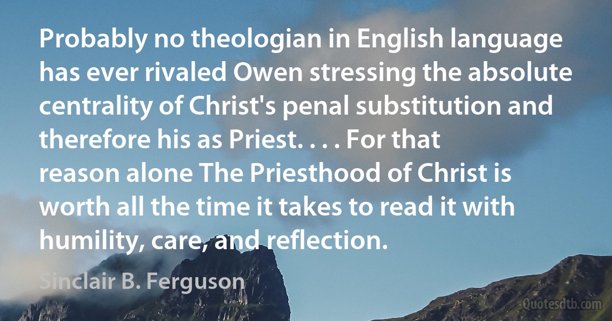 Probably no theologian in English language has ever rivaled Owen stressing the absolute centrality of Christ's penal substitution and therefore his as Priest. . . . For that reason alone The Priesthood of Christ is worth all the time it takes to read it with humility, care, and reflection. (Sinclair B. Ferguson)