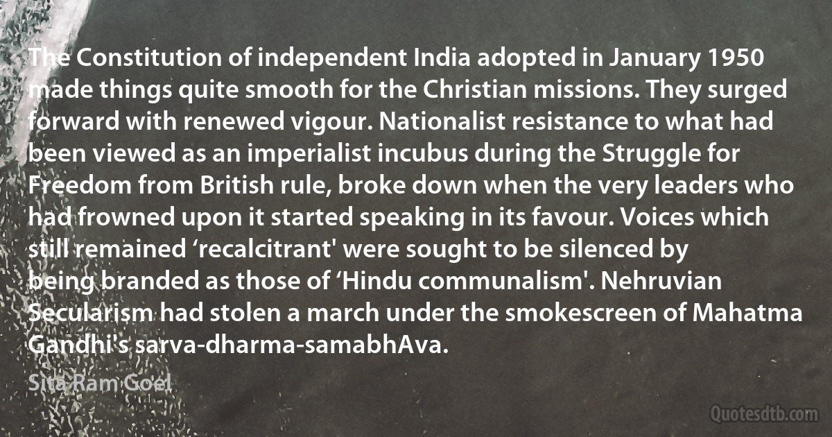 The Constitution of independent India adopted in January 1950 made things quite smooth for the Christian missions. They surged forward with renewed vigour. Nationalist resistance to what had been viewed as an imperialist incubus during the Struggle for Freedom from British rule, broke down when the very leaders who had frowned upon it started speaking in its favour. Voices which still remained ‘recalcitrant' were sought to be silenced by being branded as those of ‘Hindu communalism'. Nehruvian Secularism had stolen a march under the smokescreen of Mahatma Gandhi's sarva-dharma-samabhAva. (Sita Ram Goel)