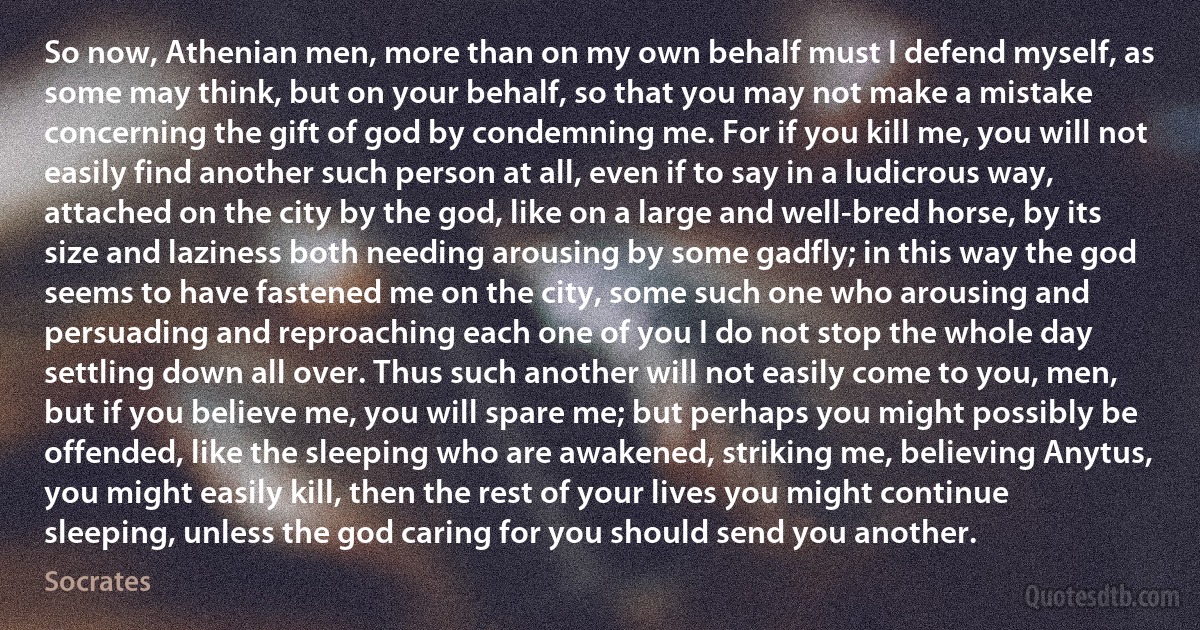 So now, Athenian men, more than on my own behalf must I defend myself, as some may think, but on your behalf, so that you may not make a mistake concerning the gift of god by condemning me. For if you kill me, you will not easily find another such person at all, even if to say in a ludicrous way, attached on the city by the god, like on a large and well-bred horse, by its size and laziness both needing arousing by some gadfly; in this way the god seems to have fastened me on the city, some such one who arousing and persuading and reproaching each one of you I do not stop the whole day settling down all over. Thus such another will not easily come to you, men, but if you believe me, you will spare me; but perhaps you might possibly be offended, like the sleeping who are awakened, striking me, believing Anytus, you might easily kill, then the rest of your lives you might continue sleeping, unless the god caring for you should send you another. (Socrates)