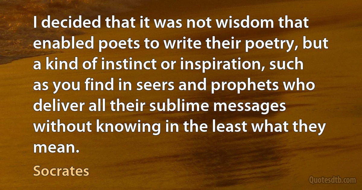 I decided that it was not wisdom that enabled poets to write their poetry, but a kind of instinct or inspiration, such as you find in seers and prophets who deliver all their sublime messages without knowing in the least what they mean. (Socrates)