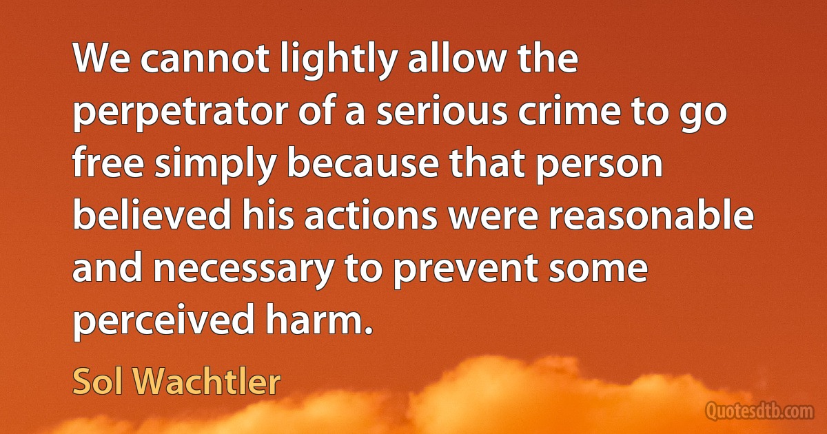 We cannot lightly allow the perpetrator of a serious crime to go free simply because that person believed his actions were reasonable and necessary to prevent some perceived harm. (Sol Wachtler)