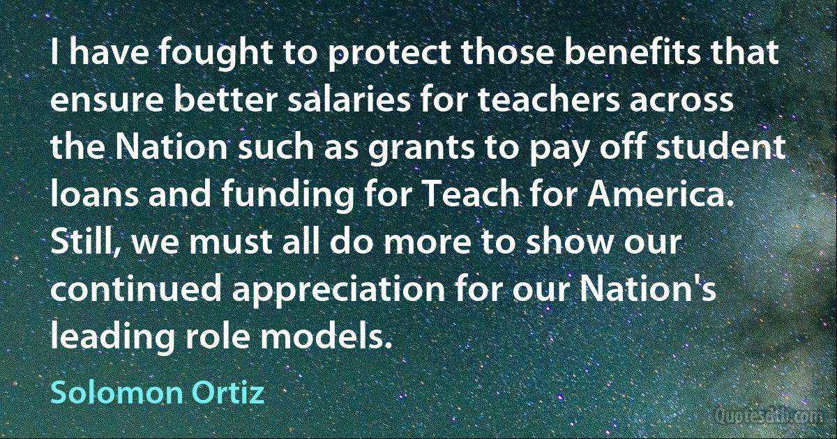 I have fought to protect those benefits that ensure better salaries for teachers across the Nation such as grants to pay off student loans and funding for Teach for America. Still, we must all do more to show our continued appreciation for our Nation's leading role models. (Solomon Ortiz)