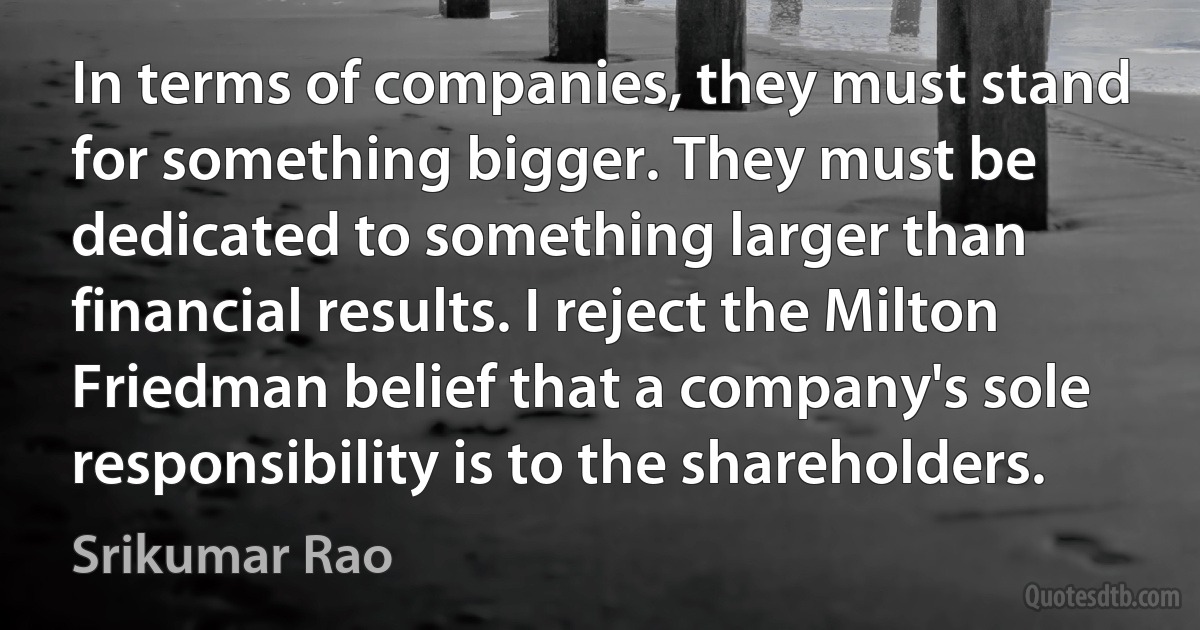 In terms of companies, they must stand for something bigger. They must be dedicated to something larger than financial results. I reject the Milton Friedman belief that a company's sole responsibility is to the shareholders. (Srikumar Rao)