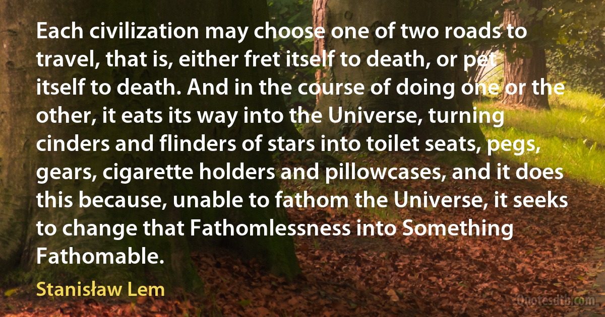 Each civilization may choose one of two roads to travel, that is, either fret itself to death, or pet itself to death. And in the course of doing one or the other, it eats its way into the Universe, turning cinders and flinders of stars into toilet seats, pegs, gears, cigarette holders and pillowcases, and it does this because, unable to fathom the Universe, it seeks to change that Fathomlessness into Something Fathomable. (Stanisław Lem)