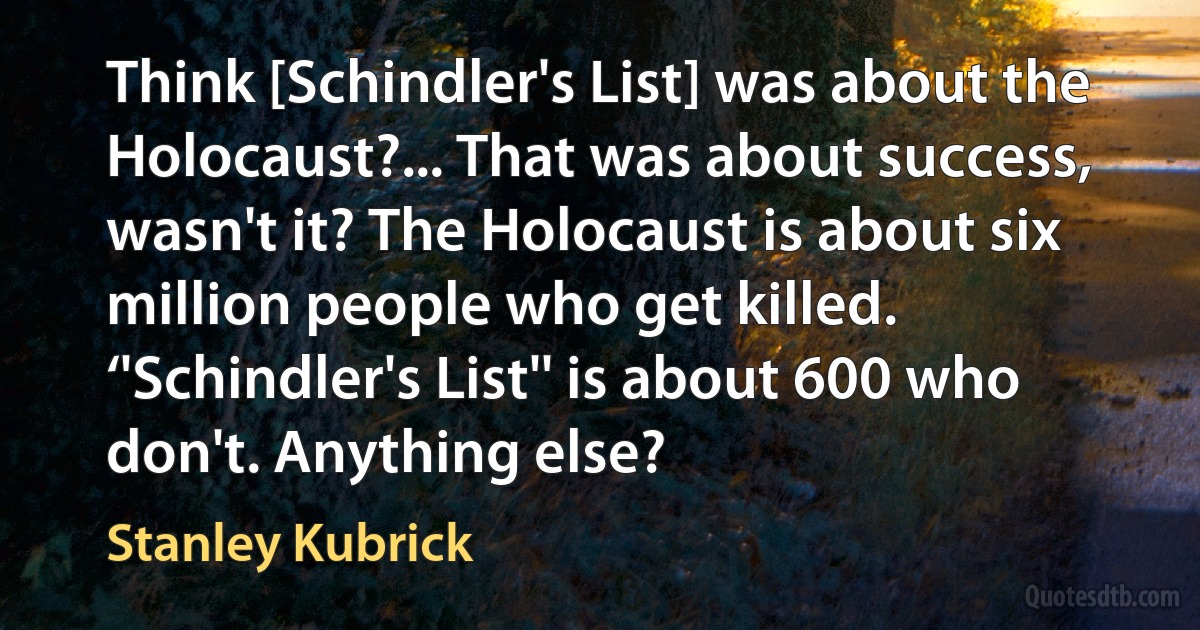 Think [Schindler's List] was about the Holocaust?... That was about success, wasn't it? The Holocaust is about six million people who get killed. ‘'Schindler's List'' is about 600 who don't. Anything else? (Stanley Kubrick)