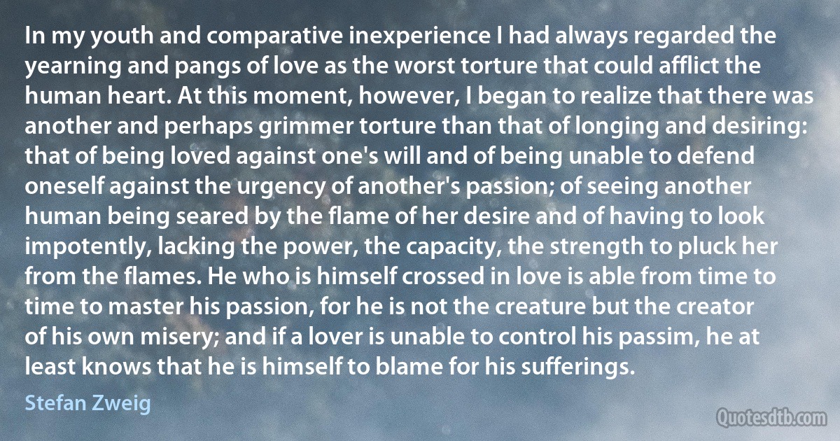 In my youth and comparative inexperience I had always regarded the yearning and pangs of love as the worst torture that could afflict the human heart. At this moment, however, I began to realize that there was another and perhaps grimmer torture than that of longing and desiring: that of being loved against one's will and of being unable to defend oneself against the urgency of another's passion; of seeing another human being seared by the flame of her desire and of having to look impotently, lacking the power, the capacity, the strength to pluck her from the flames. He who is himself crossed in love is able from time to time to master his passion, for he is not the creature but the creator of his own misery; and if a lover is unable to control his passim, he at least knows that he is himself to blame for his sufferings. (Stefan Zweig)