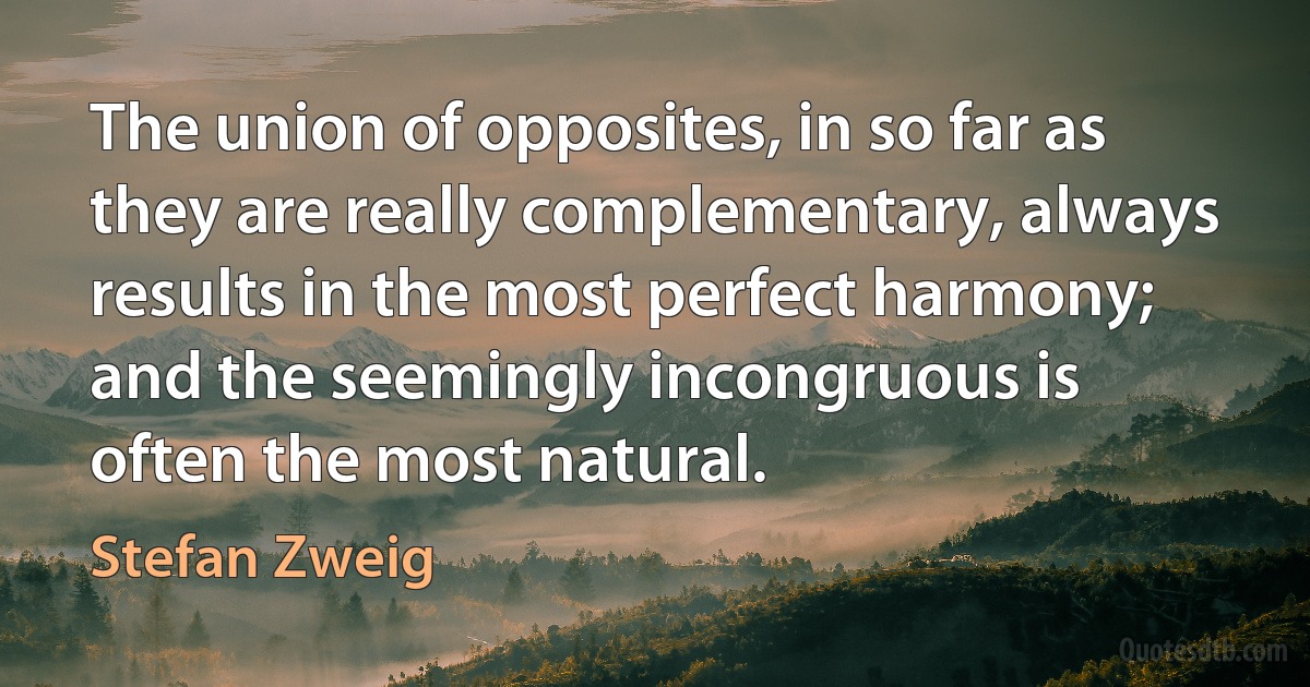 The union of opposites, in so far as they are really complementary, always results in the most perfect harmony; and the seemingly incongruous is often the most natural. (Stefan Zweig)