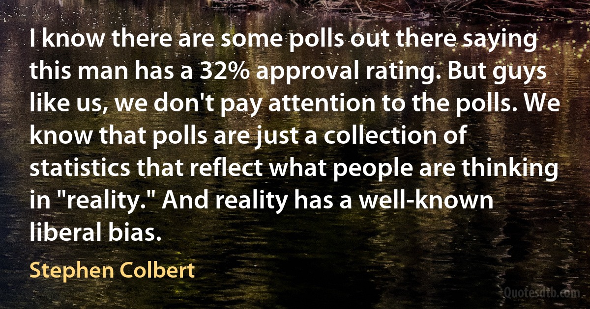 I know there are some polls out there saying this man has a 32% approval rating. But guys like us, we don't pay attention to the polls. We know that polls are just a collection of statistics that reflect what people are thinking in "reality." And reality has a well-known liberal bias. (Stephen Colbert)