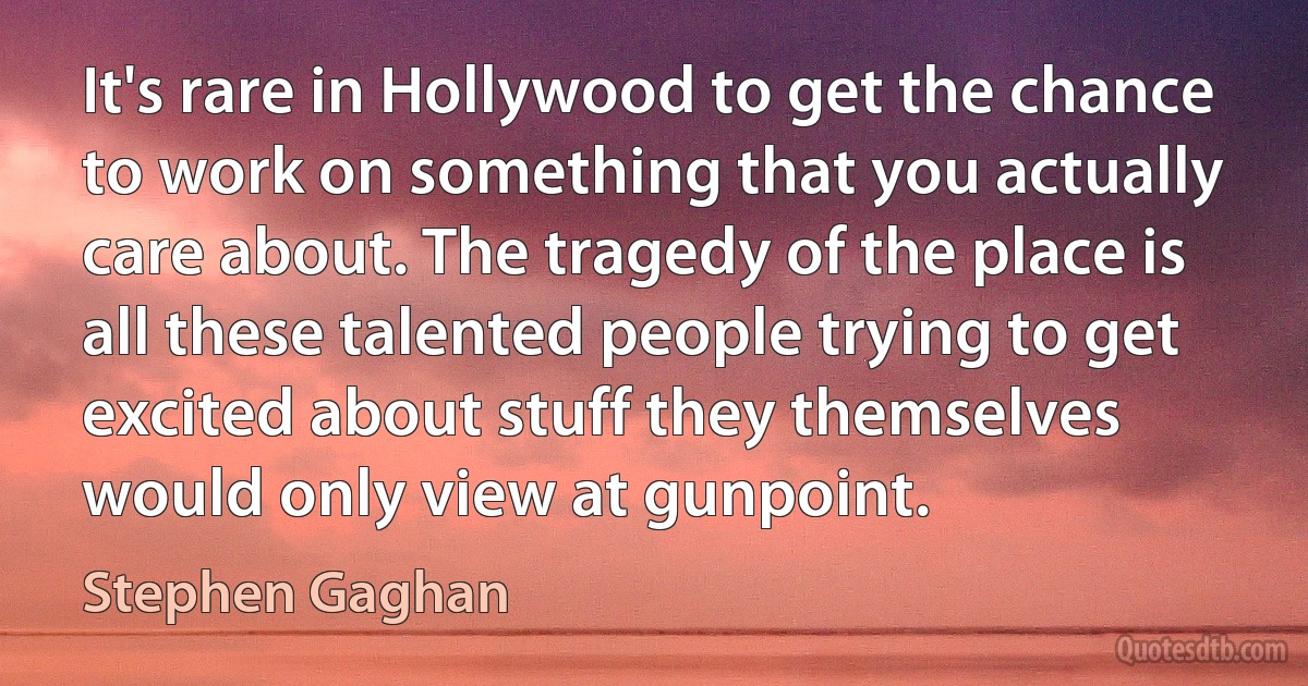 It's rare in Hollywood to get the chance to work on something that you actually care about. The tragedy of the place is all these talented people trying to get excited about stuff they themselves would only view at gunpoint. (Stephen Gaghan)