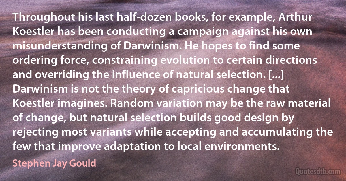 Throughout his last half-dozen books, for example, Arthur Koestler has been conducting a campaign against his own misunderstanding of Darwinism. He hopes to find some ordering force, constraining evolution to certain directions and overriding the influence of natural selection. [...] Darwinism is not the theory of capricious change that Koestler imagines. Random variation may be the raw material of change, but natural selection builds good design by rejecting most variants while accepting and accumulating the few that improve adaptation to local environments. (Stephen Jay Gould)