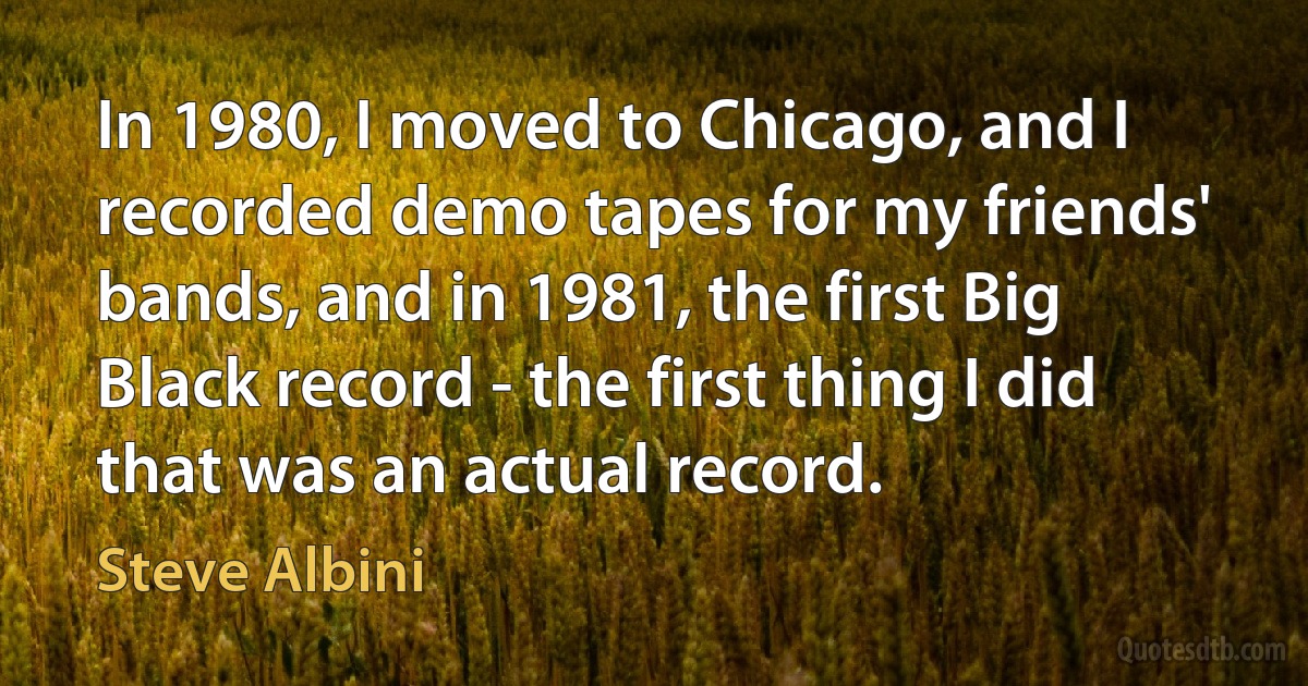 In 1980, I moved to Chicago, and I recorded demo tapes for my friends' bands, and in 1981, the first Big Black record - the first thing I did that was an actual record. (Steve Albini)