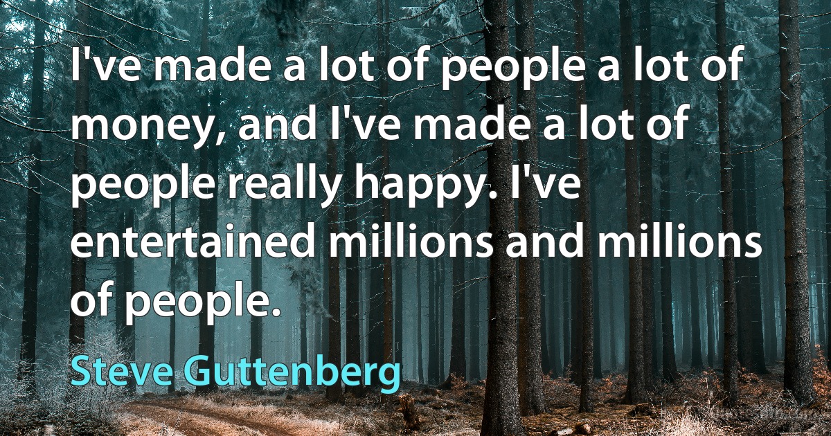 I've made a lot of people a lot of money, and I've made a lot of people really happy. I've entertained millions and millions of people. (Steve Guttenberg)