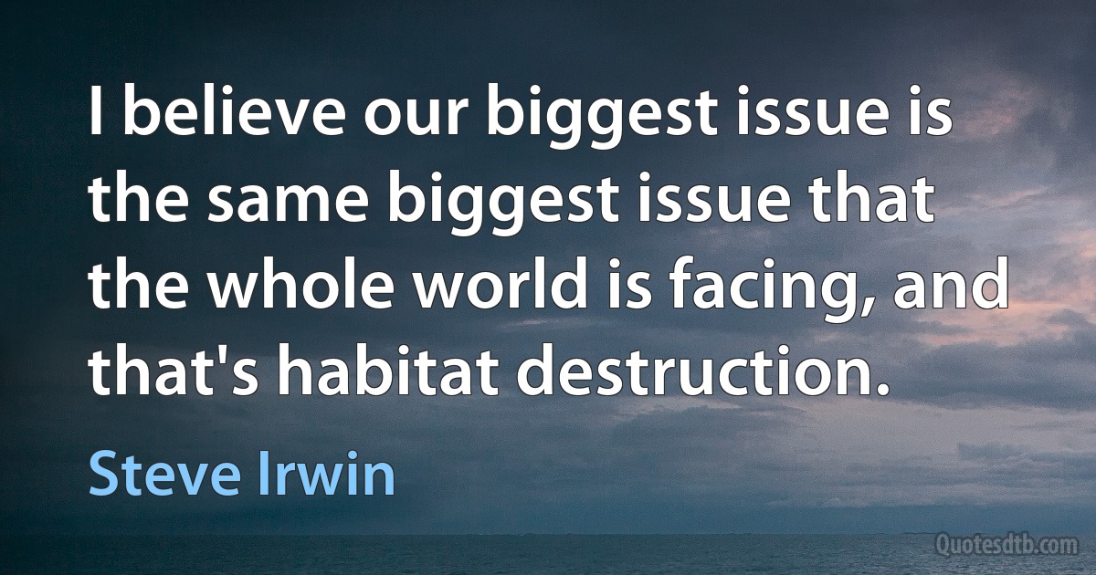 I believe our biggest issue is the same biggest issue that the whole world is facing, and that's habitat destruction. (Steve Irwin)