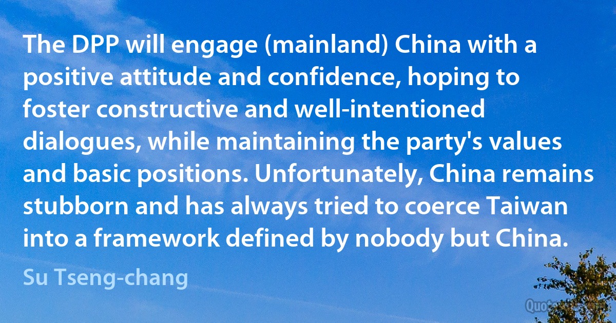 The DPP will engage (mainland) China with a positive attitude and confidence, hoping to foster constructive and well-intentioned dialogues, while maintaining the party's values and basic positions. Unfortunately, China remains stubborn and has always tried to coerce Taiwan into a framework defined by nobody but China. (Su Tseng-chang)