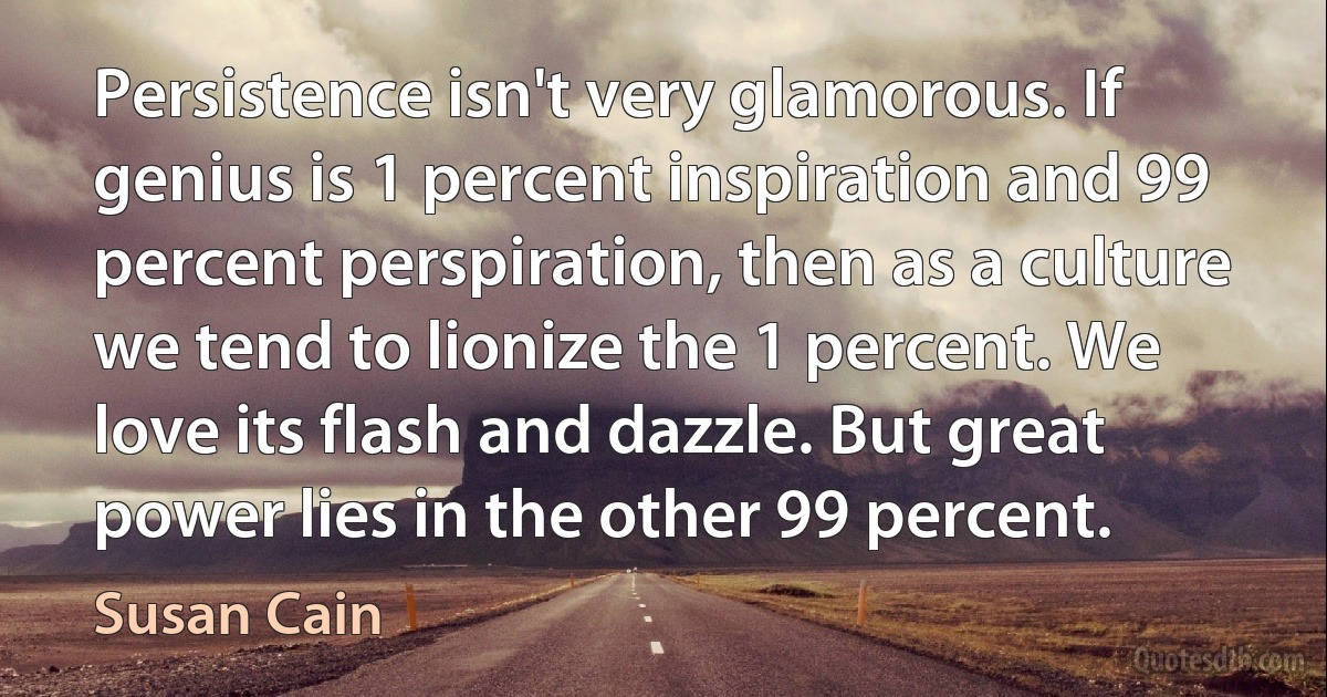 Persistence isn't very glamorous. If genius is 1 percent inspiration and 99 percent perspiration, then as a culture we tend to lionize the 1 percent. We love its flash and dazzle. But great power lies in the other 99 percent. (Susan Cain)