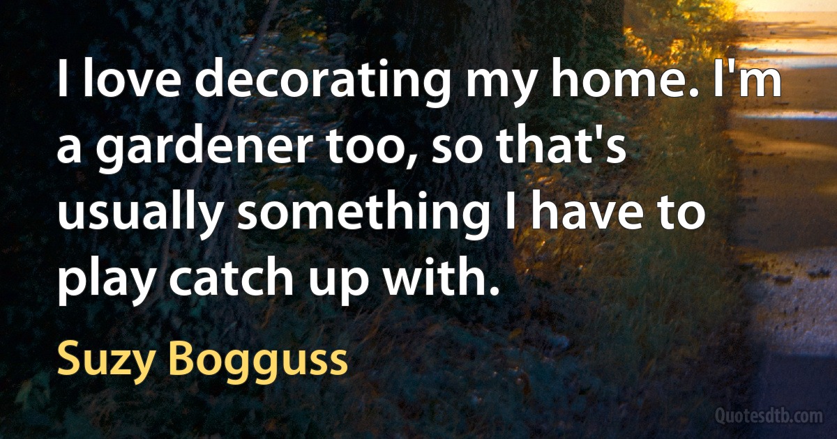 I love decorating my home. I'm a gardener too, so that's usually something I have to play catch up with. (Suzy Bogguss)