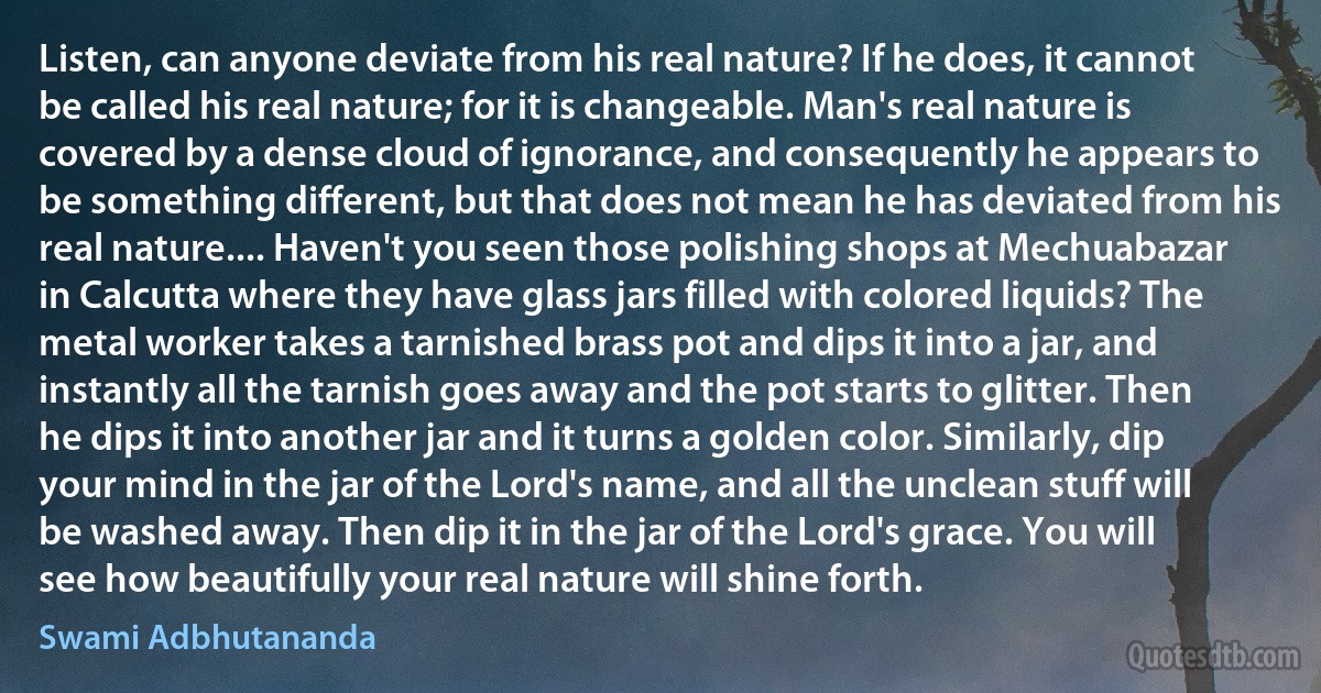 Listen, can anyone deviate from his real nature? If he does, it cannot be called his real nature; for it is changeable. Man's real nature is covered by a dense cloud of ignorance, and consequently he appears to be something different, but that does not mean he has deviated from his real nature.... Haven't you seen those polishing shops at Mechuabazar in Calcutta where they have glass jars filled with colored liquids? The metal worker takes a tarnished brass pot and dips it into a jar, and instantly all the tarnish goes away and the pot starts to glitter. Then he dips it into another jar and it turns a golden color. Similarly, dip your mind in the jar of the Lord's name, and all the unclean stuff will be washed away. Then dip it in the jar of the Lord's grace. You will see how beautifully your real nature will shine forth. (Swami Adbhutananda)