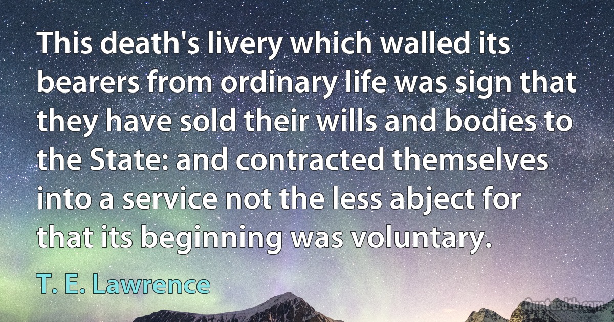 This death's livery which walled its bearers from ordinary life was sign that they have sold their wills and bodies to the State: and contracted themselves into a service not the less abject for that its beginning was voluntary. (T. E. Lawrence)