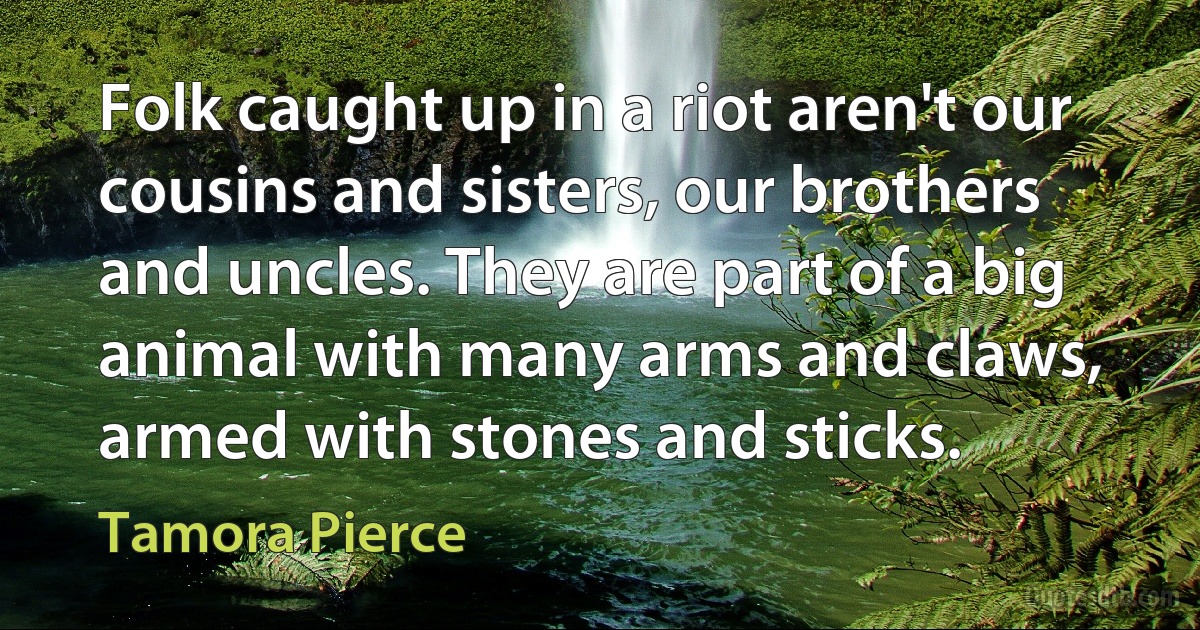 Folk caught up in a riot aren't our cousins and sisters, our brothers and uncles. They are part of a big animal with many arms and claws, armed with stones and sticks. (Tamora Pierce)