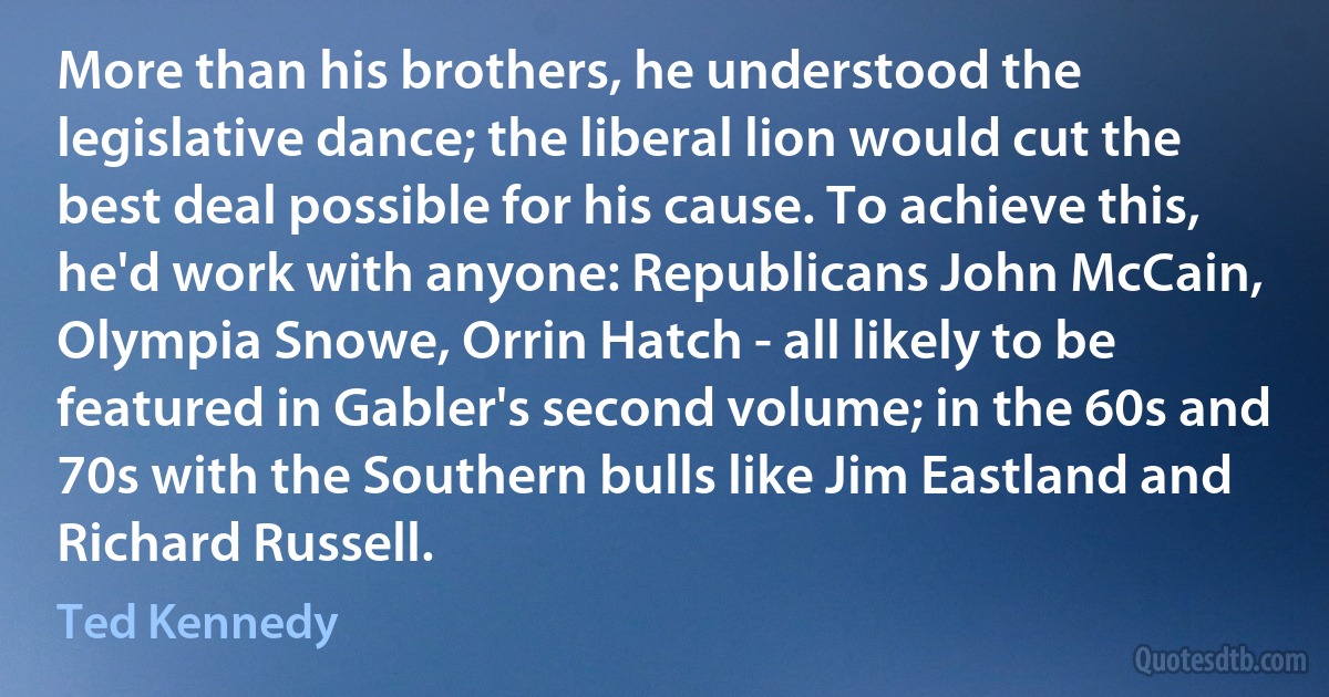 More than his brothers, he understood the legislative dance; the liberal lion would cut the best deal possible for his cause. To achieve this, he'd work with anyone: Republicans John McCain, Olympia Snowe, Orrin Hatch - all likely to be featured in Gabler's second volume; in the 60s and 70s with the Southern bulls like Jim Eastland and Richard Russell. (Ted Kennedy)