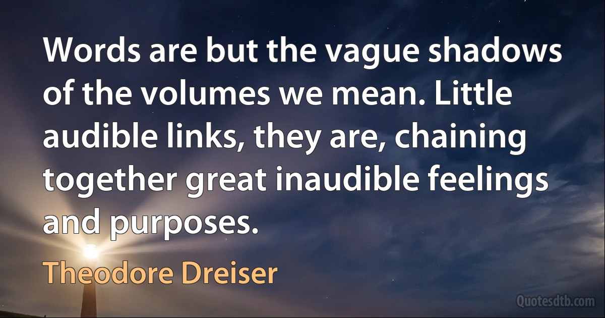 Words are but the vague shadows of the volumes we mean. Little audible links, they are, chaining together great inaudible feelings and purposes. (Theodore Dreiser)