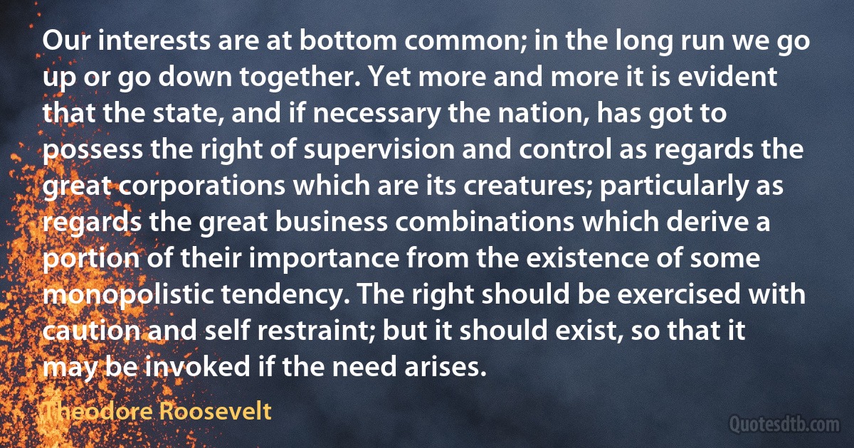 Our interests are at bottom common; in the long run we go up or go down together. Yet more and more it is evident that the state, and if necessary the nation, has got to possess the right of supervision and control as regards the great corporations which are its creatures; particularly as regards the great business combinations which derive a portion of their importance from the existence of some monopolistic tendency. The right should be exercised with caution and self restraint; but it should exist, so that it may be invoked if the need arises. (Theodore Roosevelt)