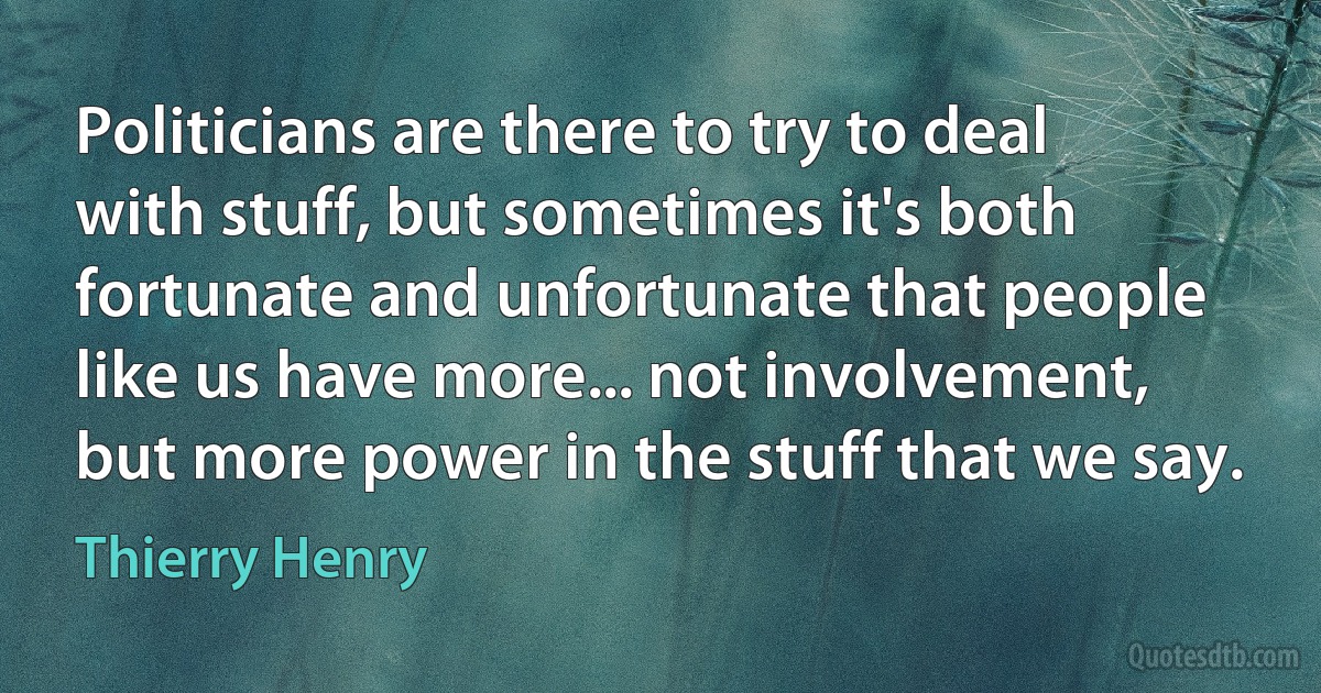 Politicians are there to try to deal with stuff, but sometimes it's both fortunate and unfortunate that people like us have more... not involvement, but more power in the stuff that we say. (Thierry Henry)