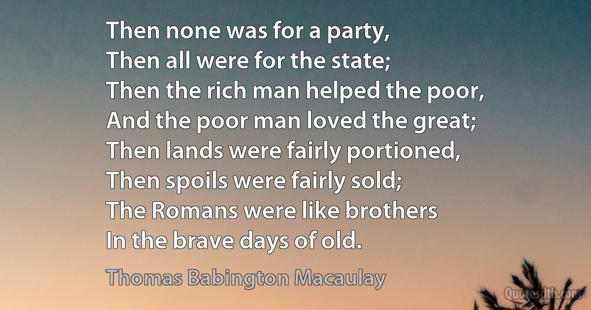 Then none was for a party,
Then all were for the state;
Then the rich man helped the poor,
And the poor man loved the great;
Then lands were fairly portioned,
Then spoils were fairly sold;
The Romans were like brothers
In the brave days of old. (Thomas Babington Macaulay)