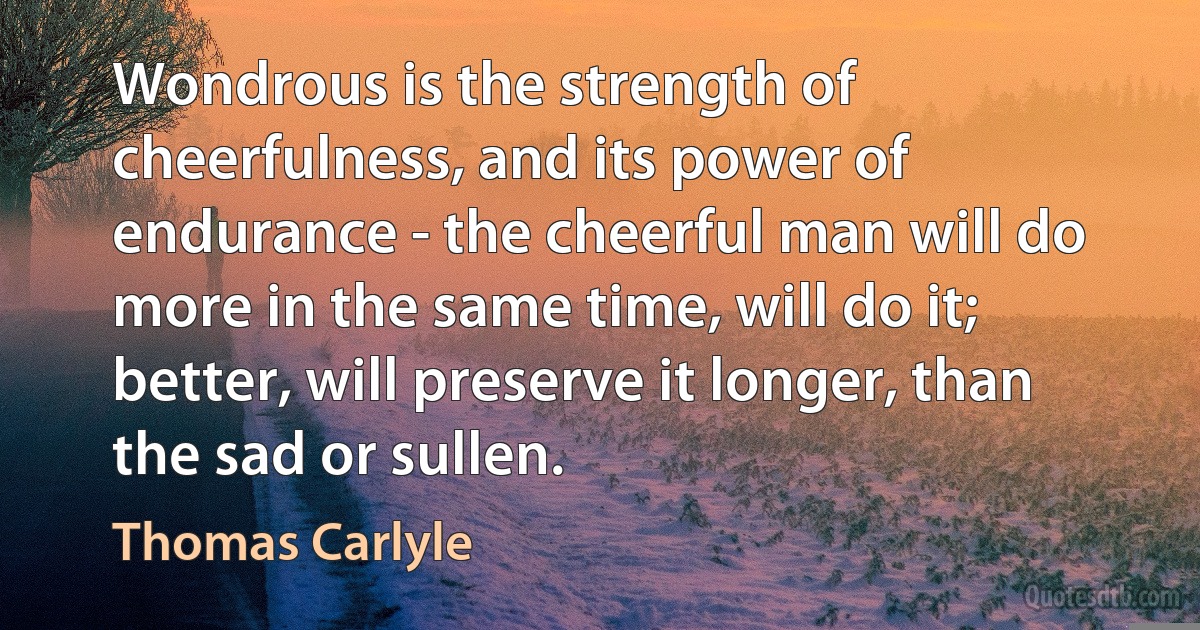 Wondrous is the strength of cheerfulness, and its power of endurance - the cheerful man will do more in the same time, will do it; better, will preserve it longer, than the sad or sullen. (Thomas Carlyle)