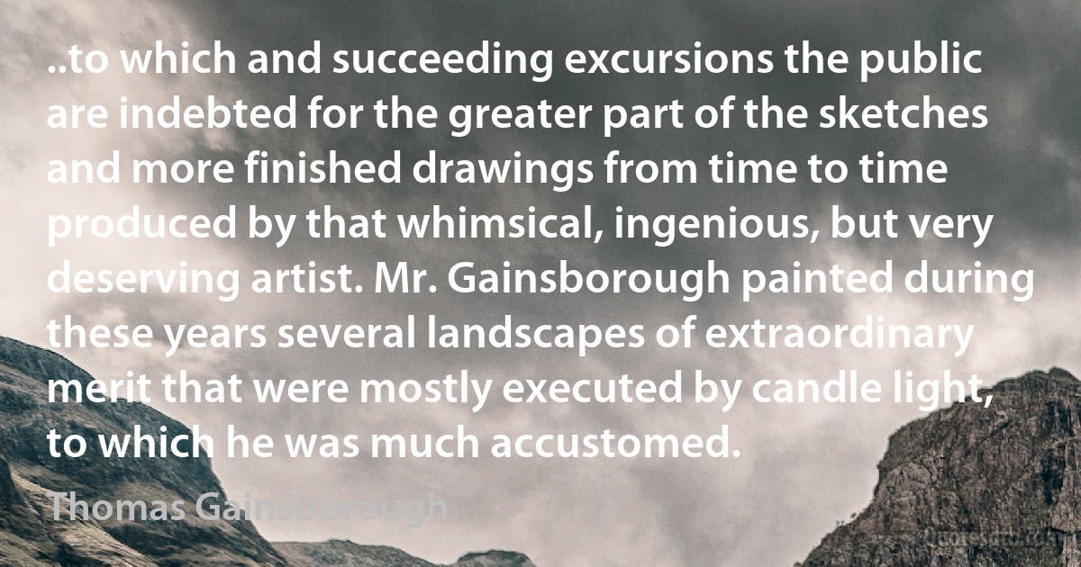 ..to which and succeeding excursions the public are indebted for the greater part of the sketches and more finished drawings from time to time produced by that whimsical, ingenious, but very deserving artist. Mr. Gainsborough painted during these years several landscapes of extraordinary merit that were mostly executed by candle light, to which he was much accustomed. (Thomas Gainsborough)