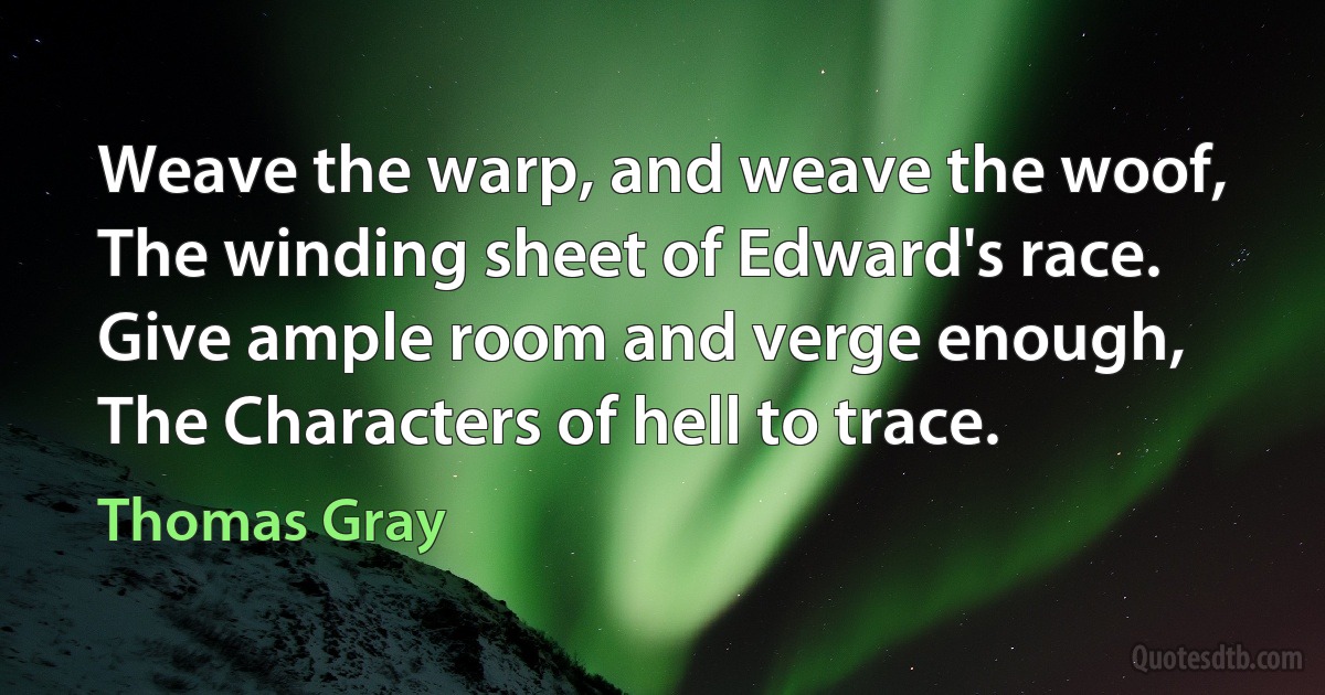 Weave the warp, and weave the woof,
The winding sheet of Edward's race.
Give ample room and verge enough,
The Characters of hell to trace. (Thomas Gray)