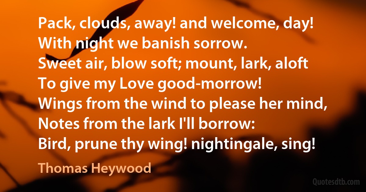 Pack, clouds, away! and welcome, day!
With night we banish sorrow.
Sweet air, blow soft; mount, lark, aloft
To give my Love good-morrow!
Wings from the wind to please her mind,
Notes from the lark I'll borrow:
Bird, prune thy wing! nightingale, sing! (Thomas Heywood)