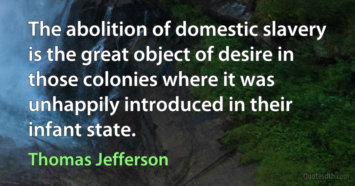 The abolition of domestic slavery is the great object of desire in those colonies where it was unhappily introduced in their infant state. (Thomas Jefferson)