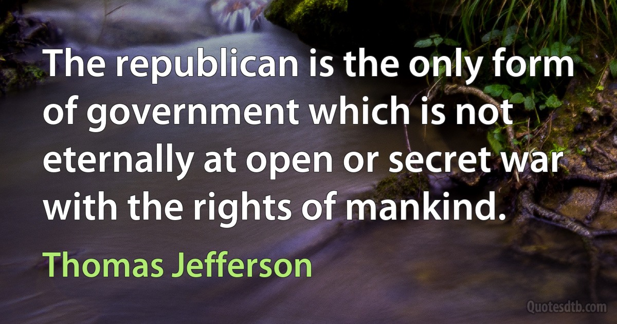 The republican is the only form of government which is not eternally at open or secret war with the rights of mankind. (Thomas Jefferson)