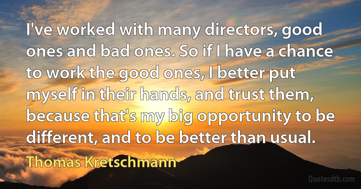 I've worked with many directors, good ones and bad ones. So if I have a chance to work the good ones, I better put myself in their hands, and trust them, because that's my big opportunity to be different, and to be better than usual. (Thomas Kretschmann)