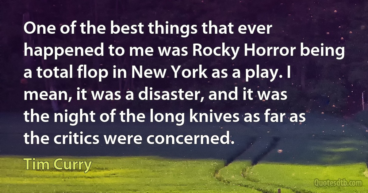 One of the best things that ever happened to me was Rocky Horror being a total flop in New York as a play. I mean, it was a disaster, and it was the night of the long knives as far as the critics were concerned. (Tim Curry)