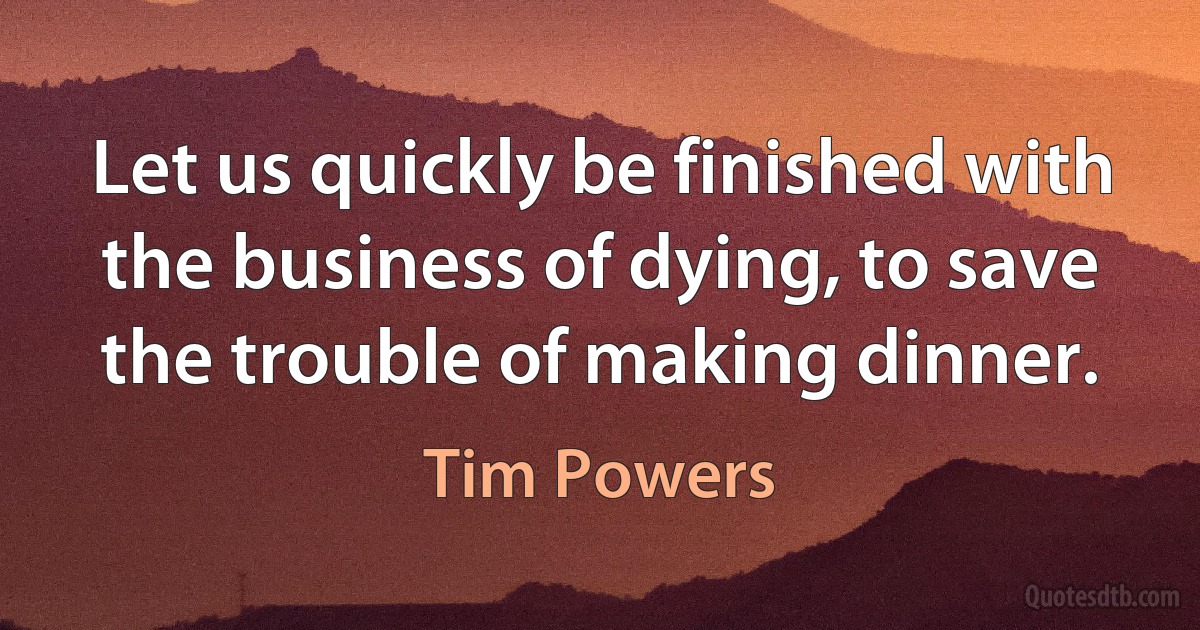 Let us quickly be finished with the business of dying, to save the trouble of making dinner. (Tim Powers)