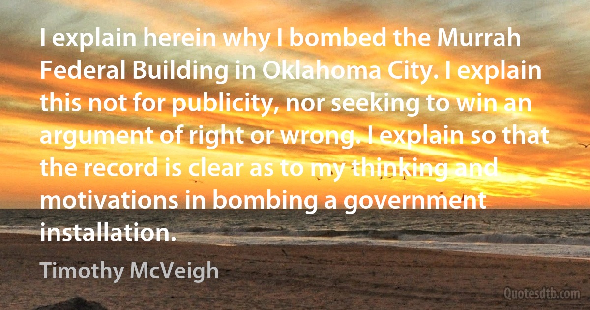 I explain herein why I bombed the Murrah Federal Building in Oklahoma City. I explain this not for publicity, nor seeking to win an argument of right or wrong. I explain so that the record is clear as to my thinking and motivations in bombing a government installation. (Timothy McVeigh)