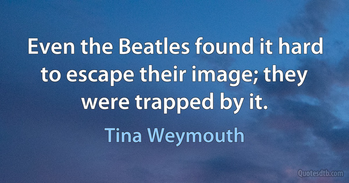 Even the Beatles found it hard to escape their image; they were trapped by it. (Tina Weymouth)