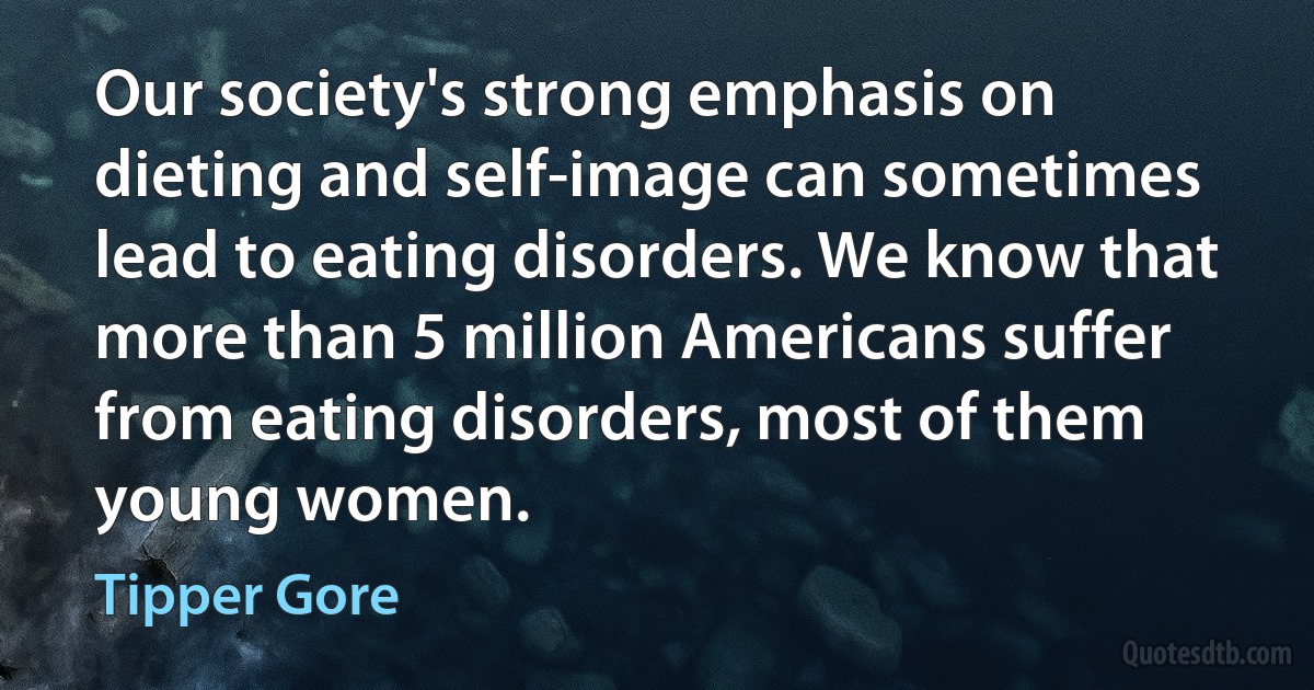 Our society's strong emphasis on dieting and self-image can sometimes lead to eating disorders. We know that more than 5 million Americans suffer from eating disorders, most of them young women. (Tipper Gore)